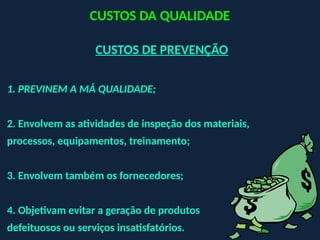 CUSTOS DE PREVENÇÃO
1. PREVINEM A MÁ QUALIDADE;
2. Envolvem as atividades de inspeção dos materiais,
processos, equipamentos, treinamento;
3. Envolvem também os fornecedores;
4. Objetivam evitar a geração de produtos
defeituosos ou serviços insatisfatórios.
CUSTOS DA QUALIDADE
 