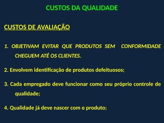 CUSTOS DE AVALIAÇÃO
1. OBJETIVAM EVITAR QUE PRODUTOS SEM CONFORMIDADE
CHEGUEM ATÉ OS CLIENTES.
2. Envolvem identificação de produtos defeituosos;
3. Cada empregado deve funcionar como seu próprio controle de
qualidade;
4. Qualidade já deve nascer com o produto;
CUSTOS DA QUALIDADE
 
