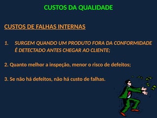 CUSTOS DE FALHAS INTERNAS
1. SURGEM QUANDO UM PRODUTO FORA DA CONFORMIDADE
É DETECTADO ANTES CHEGAR AO CLIENTE;
2. Quanto melhor a inspeção, menor o risco de defeitos;
3. Se não há defeitos, não há custo de falhas.
CUSTOS DA QUALIDADE
 