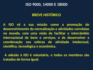 A ISO vê a sua missão como a promoção do
desenvolvimento da normalização e atividades correlatas
no mundo, com uma visão de facilitar o intercâmbio
internacional de bens e serviços, e de desenvolver a
coordenação nas esferas de atividade intelectual,
científica, tecnológica e econômica.
A adesão à ISO é voluntária, e todos os membros são
tratados de forma igual.
ISO 9000, 14000 E 18000
BREVE HISTÓRICO
 