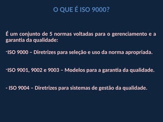 É um conjunto de 5 normas voltadas para o gerenciamento e a
garantia da qualidade:
-ISO 9000 – Diretrizes para seleção e uso da norma apropriada.
-ISO 9001, 9002 e 9003 – Modelos para a garantia da qualidade.
- ISO 9004 – Diretrizes para sistemas de gestão da qualidade.
O QUE É ISO 9000?
 