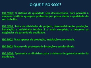 ISO 9000: O sistema da qualidade seja documentado, para permitir à
empresa verificar qualquer problema que possa afetar a qualidade do
seu trabalho.
ISO 9001: Trata de atividades de projeto, desenvolvimento, produção,
instalação e assistência técnica. É a mais completa, e descreve as
exigências de garantia de qualidade.
ISO 9002: Trata apenas de produção, instalação e pós-venda.
ISO 9003: Trata-se de processos de inspeção e ensaios finais.
ISO 9004: Apresenta as diretrizes para o sistema de gerenciamento da
qualidade.
O QUE É ISO 9000?
 