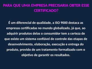 PARA QUE UMA EMPRESA PRECISARIA OBTER ESSE
CERTIFICADO?
É um diferencial de qualidade, a ISO 9000 destaca as
empresas certificadas no mundo globalizado, já que, ao
adquirir produtos delas o consumidor tem a certeza de
que existe um sistema confiável de controle das etapas de
desenvolvimento, elaboração, execução e entrega do
produto, provido de um tratamento formalizado com o
objetivo de garantir os resultados.
 