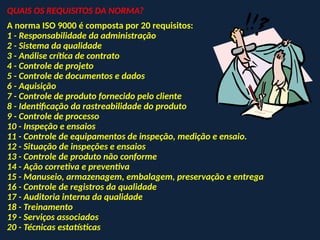 QUAIS OS REQUISITOS DA NORMA?
A norma ISO 9000 é composta por 20 requisitos:
1 - Responsabilidade da administração
2 - Sistema da qualidade
3 - Análise crítica de contrato
4 - Controle de projeto
5 - Controle de documentos e dados
6 - Aquisição
7 - Controle de produto fornecido pelo cliente
8 - Identificação da rastreabilidade do produto
9 - Controle de processo
10 - Inspeção e ensaios
11 - Controle de equipamentos de inspeção, medição e ensaio.
12 - Situação de inspeções e ensaios
13 - Controle de produto não conforme
14 - Ação corretiva e preventiva
15 - Manuseio, armazenagem, embalagem, preservação e entrega
16 - Controle de registros da qualidade
17 - Auditoria interna da qualidade
18 - Treinamento
19 - Serviços associados
20 - Técnicas estatísticas
 