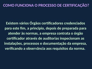 Existem vários Órgãos certificadores credenciados
para este fim, a principio, depois de preparada para
atender às normas, a empresa contrata o órgão
certificador através de auditorias inspecionam as
instalações, processos e documentação da empresa,
verificando a observância aos requisitos da norma.
COMO FUNCIONA O PROCESSO DE CERTIFICAÇÃO?
 