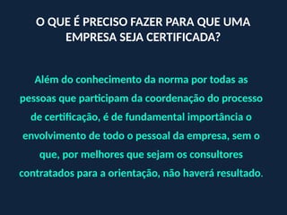 Além do conhecimento da norma por todas as
pessoas que participam da coordenação do processo
de certificação, é de fundamental importância o
envolvimento de todo o pessoal da empresa, sem o
que, por melhores que sejam os consultores
contratados para a orientação, não haverá resultado.
O QUE É PRECISO FAZER PARA QUE UMA
EMPRESA SEJA CERTIFICADA?
 