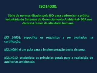 ISO14000:
Série de normas ditadas pela ISO para padronizar a prática
voluntária do Sistemas de Gerenciamento Ambiental- SGA nos
diversos ramos da atividade humana.
ISO 14001: especifica os requisitos a ser avaliados na
certificação.
ISO14004: é um guia para a implementação deste sistema.
ISO14010: estabelece os princípios gerais para a realização de
auditorias ambientais
 