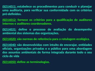 ISO14011: estabelece os procedimentos para conduzir e planejar
uma auditoria, para verificar sua conformidade com os critérios
pré-definidos.
ISO14012: fornece os critérios para a qualificação de auditores
internos e auditores coordenadores.
ISO14031: define o processo de avaliação do desempenho
ambiental dos sistemas das organizações.
ISO14020: são normas de referência para a rotulagem ecológica.
ISO14040: são desenvolvidas com intuito de encorajar, entidades
oficiais, organizações privadas e o público para uma abordagem
dos assuntos ambientais de forma integrada durante todo o seu
ciclo de vida
ISO14050: define as terminologias.
 