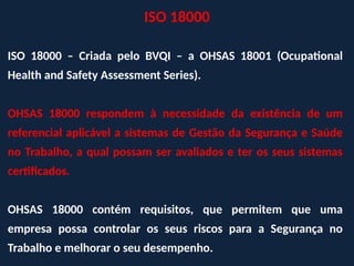 ISO 18000 – Criada pelo BVQI – a OHSAS 18001 (Ocupational
Health and Safety Assessment Series).
OHSAS 18000 respondem à necessidade da existência de um
referencial aplicável a sistemas de Gestão da Segurança e Saúde
no Trabalho, a qual possam ser avaliados e ter os seus sistemas
certificados.
OHSAS 18000 contém requisitos, que permitem que uma
empresa possa controlar os seus riscos para a Segurança no
Trabalho e melhorar o seu desempenho.
ISO 18000
 