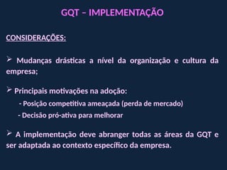 GQT – IMPLEMENTAÇÃO
CONSIDERAÇÕES:
 Mudanças drásticas a nível da organização e cultura da
empresa;
 Principais motivações na adoção:
- Posição competitiva ameaçada (perda de mercado)
- Decisão pró-ativa para melhorar
 A implementação deve abranger todas as áreas da GQT e
ser adaptada ao contexto específico da empresa.
 