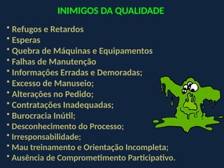 INIMIGOS DA QUALIDADE
• Refugos e Retardos
• Esperas
• Quebra de Máquinas e Equipamentos
• Falhas de Manutenção
• Informações Erradas e Demoradas;
• Excesso de Manuseio;
• Alterações no Pedido;
• Contratações Inadequadas;
• Burocracia Inútil;
• Desconhecimento do Processo;
• Irresponsabilidade;
• Mau treinamento e Orientação Incompleta;
• Ausência de Comprometimento Participativo.
 