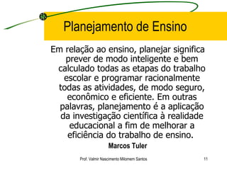 Planejamento de Ensino Em relação ao ensino, planejar significa prever de modo inteligente e bem calculado todas as etapas do trabalho escolar e programar racionalmente todas as atividades, de modo seguro, econômico e eficiente. Em outras palavras, planejamento é a aplicação da investigação científica à realidade educacional a fim de melhorar a eficiência do trabalho de ensino.  Marcos Tuler Prof. Valmir Nascimento Milomem Santos 