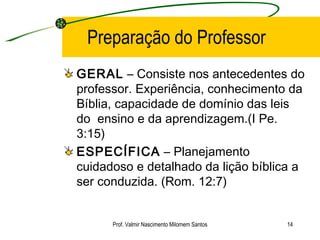 Preparação do Professor GERAL  – Consiste nos antecedentes do professor. Experiência, conhecimento da Bíblia, capacidade de domínio das leis do  ensino e da aprendizagem.(I Pe. 3:15) ESPECÍFICA  – Planejamento cuidadoso e detalhado da lição bíblica a ser conduzida. (Rom. 12:7) Prof. Valmir Nascimento Milomem Santos 