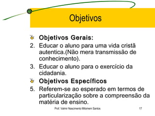 Objetivos Objetivos Gerais: Educar o aluno para uma vida cristã autentica.(Não mera transmissão de conhecimento). Educar o aluno para o exercício da cidadania. Objetivos Específicos   Referem-se ao esperado em termos de particularização sobre a compreensão da matéria de ensino. Prof. Valmir Nascimento Milomem Santos 