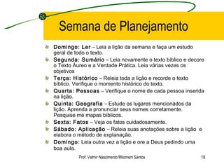 Semana de Planejamento Domingo: Ler  – Leia a lição da semana e faça um estudo geral de todo o texto. Segunda: Sumário  – Leia novamente o texto bíblico e decore o Texto Áureo e a Verdade Prática. Leia várias vezes os objetivos Terça: Histórico  – Releia toda a lição e recorde o texto bíblico. Verifique o momento histórico do texto. Quarta: Pessoas  – Verifique o nome de cada pessoa inserida na lição. Quinta: Geografia  – Estude os lugares mencionados da lição. Aprenda a pronunciar seus nomes corretamente. Pesquise me mapas bíblicos. Sexta: Fatos  – Veja os fatos cuidadosamente. Sábado: Aplicação  – Releia suas anotações sobre a lição  e elabora o método de explanação. Domingo:  Leia outra vez a lição e ore a Deus pedindo uma boa aula . Prof. Valmir Nascimento Milomem Santos 