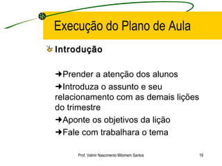 Execução do Plano de Aula Introdução  Prender a atenção dos alunos  Introduza o assunto e seu relacionamento com as demais lições do trimestre  Aponte os objetivos da lição  Fale com trabalhara o tema Prof. Valmir Nascimento Milomem Santos 