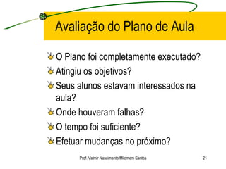 Avaliação do Plano de Aula O Plano foi completamente executado? Atingiu os objetivos? Seus alunos estavam interessados na aula? Onde houveram falhas? O tempo foi suficiente? Efetuar mudanças no próximo? Prof. Valmir Nascimento Milomem Santos 