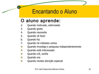 Encantando o Aluno O aluno aprende: Quando motivado, estimulado Quando gosta Quando necessita Quando vê fazer Quando faz Quando há métodos certos Quando investiga e pesquisa independentemente Quando está interessado Quando crê, confia Quando ora Quando recebe atenção especial Prof. Valmir Nascimento Milomem Santos 