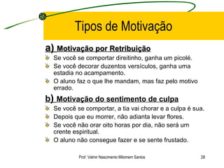 Tipos de Motivação a)  Motivação por Retribuição Se você se comportar direitinho, ganha um picolé.  Se você decorar duzentos versículos, ganha uma estadia no acampamento.  O aluno faz o que lhe mandam, mas faz pelo motivo errado.  b )  Motivação do sentimento de culpa   Se você se comportar, a tia vai chorar e a culpa é sua.  Depois que eu morrer, não adianta levar flores.  Se você não orar oito horas por dia, não será um crente espiritual.  O aluno não consegue fazer e se sente frustado. Prof. Valmir Nascimento Milomem Santos 