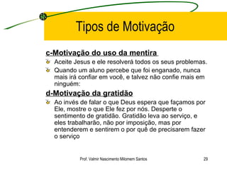 Tipos de Motivação c-Motivação do uso da mentira   Aceite Jesus e ele resolverá todos os seus problemas. Quando um aluno percebe que foi enganado, nunca mais irá confiar em você, e talvez não confie mais em ninguém:  d-Motivação da gratidão   Ao invés de falar o que Deus espera que façamos por Ele, mostre o que Ele fez por nós. Desperte o sentimento de gratidão. Gratidão leva ao serviço, e eles trabalharão, não por imposição, mas por entenderem e sentirem o por quê de precisarem fazer o serviço Prof. Valmir Nascimento Milomem Santos 