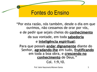 Fontes do Ensino “ Por esta razão, nós também, desde o dia em que ouvimos, não cessamos de orar por vós, e de pedir que sejais cheios do  conhecimento da sua vontade, em toda  sabedoria e  inteligência espiritual ; Para que possais  andar dignamente  diante do Senhor,  agradando-lhe  em tudo,  frutificando  em toda a boa obra, e  crescendo no conhecimento  de Deus.”  Col. 1:9,10. Prof. Valmir Nascimento Milomem Santos 