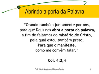 Abrindo a porta da Palavra “ Orando também juntamente por nós, para que Deus nos  abra a porta da palavra , a fim de falarmos do  mistério de Cristo , pela qual estou também preso; Para que o manifeste, como me convêm falar.” Col. 4:3,4 Prof. Valmir Nascimento Milomem Santos 