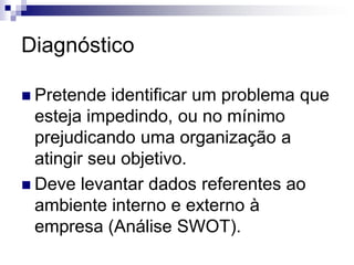 Diagnóstico

 Pretende   identificar um problema que
  esteja impedindo, ou no mínimo
  prejudicando uma organização a
  atingir seu objetivo.
 Deve levantar dados referentes ao
  ambiente interno e externo à
  empresa (Análise SWOT).
 