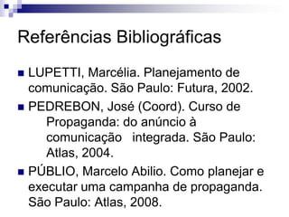 Referências Bibliográficas
 LUPETTI, Marcélia. Planejamento de
  comunicação. São Paulo: Futura, 2002.
 PEDREBON, José (Coord). Curso de
     Propaganda: do anúncio à
     comunicação integrada. São Paulo:
     Atlas, 2004.
 PÚBLIO, Marcelo Abilio. Como planejar e
  executar uma campanha de propaganda.
  São Paulo: Atlas, 2008.
 