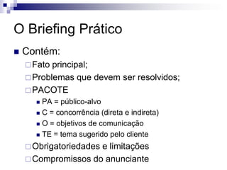O Briefing Prático
   Contém:
     Fato principal;
     Problemas que devem ser resolvidos;
     PACOTE
       PA = público-alvo
       C = concorrência (direta e indireta)

       O = objetivos de comunicação

       TE = tema sugerido pelo cliente

     Obrigatoriedades
                     e limitações
     Compromissos do anunciante
 