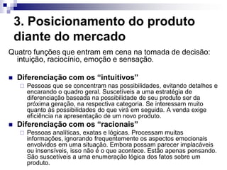 3. Posicionamento do produto
    diante do mercado
Quatro funções que entram em cena na tomada de decisão:
  intuição, raciocínio, emoção e sensação.

   Diferenciação com os “intuitivos”
       Pessoas que se concentram nas possibilidades, evitando detalhes e
        encarando o quadro geral. Suscetíveis a uma estratégia de
        diferenciação baseada na possibilidade de seu produto ser da
        próxima geração, na respectiva categoria. Se interessam muito
        quanto às possibilidades do que virá em seguida. A venda exige
        eficiência na apresentação de um novo produto.
   Diferenciação com os “racionais”
       Pessoas analíticas, exatas e lógicas. Processam muitas
        informações, ignorando frequentemente os aspectos emocionais
        envolvidos em uma situação. Embora possam parecer implacáveis
        ou insensíveis, isso não é o que acontece. Estão apenas pensando.
        São suscetíveis a uma enumeração lógica dos fatos sobre um
        produto.
 