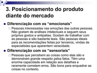 3. Posicionamento do produto
    diante do mercado
   Diferenciação com os “emocionais”
     Pessoas  interessadas nas emoções das outras pessoas.
      Não gostam de análises intelectuais e seguem seus
      próprios gostos e antipatias. Gostam de trabalhar com
      as pessoas e são bastante leais. São pessoas ideais
      para as recomendações feitas por terceiros, vindas de
      especialistas que aparentem veracidade.
   Diferenciação com os “sensoriais”
     Pessoas  que percebem as coisas como elas são e
      demonstram grande respeito pelos fatos. Têm uma
      enorme capacidade em relação aos detalhes e
      raramente cometem erros. São bons para enquadrar as
      coisas no contexto.
 