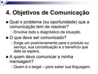 4. Objetivos de Comunicação
   Qual o problema (ou oportunidade) que a
    comunicação tem de resolver?
     Envolve   todo o diagnóstico da situação.
   O que deve ser comunicado?
     Exige um posicionamento para o produto ou
      serviço, sua conceituação e o benefício que
      dele se espera.
   A quem devo comunicar a minha
    mensagem?
     Quem    é o target – para saber sua linguagem.
 
