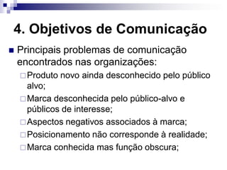4. Objetivos de Comunicação
   Principais problemas de comunicação
    encontrados nas organizações:
     Produto   novo ainda desconhecido pelo público
      alvo;
     Marca desconhecida pelo público-alvo e
      públicos de interesse;
     Aspectos negativos associados à marca;
     Posicionamento não corresponde à realidade;
     Marca conhecida mas função obscura;
 