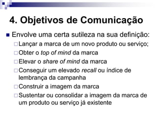 4. Objetivos de Comunicação
   Envolve uma certa sutileza na sua definição:
     Lançar a marca de um novo produto ou serviço;
     Obter o top of mind da marca
     Elevar o share of mind da marca
     Conseguir um elevado recall ou índice de
      lembrança da campanha
     Construir a imagem da marca
     Sustentar ou consolidar a imagem da marca de
      um produto ou serviço já existente
 