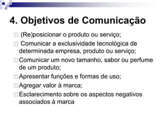 4. Objetivos de Comunicação
 (Re)posicionar o produto ou serviço;
 Comunicar a exclusividade tecnológica de
  determinada empresa, produto ou serviço;
 Comunicar um novo tamanho, sabor ou perfume
  de um produto;
 Apresentar funções e formas de uso;
 Agregar valor à marca;
 Esclarecimento sobre os aspectos negativos
  associados à marca
 