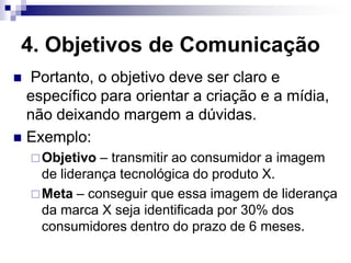 4. Objetivos de Comunicação
 Portanto, o objetivo deve ser claro e
  específico para orientar a criação e a mídia,
  não deixando margem a dúvidas.
 Exemplo:
     Objetivo  – transmitir ao consumidor a imagem
      de liderança tecnológica do produto X.
     Meta – conseguir que essa imagem de liderança
      da marca X seja identificada por 30% dos
      consumidores dentro do prazo de 6 meses.
 