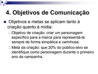 4. Objetivos de Comunicação
    Objetivos e metas se aplicam tanto à
    criação quanto à mídia:
     Objetivo  de criação: criar um personagem
      específico para a marca para representá-la
      sempre de forma simpática e carinhosa.
     Meta da criação: que 20% do público-alvo se
      identifique como personagem durante o primeiro
      ano da campanha.
 
