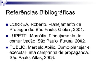 Referências Bibliográficas
 CORREA, Roberto. Planejamento de
  Propaganda. São Paulo: Global, 2004.
 LUPETTI, Marcélia. Planejamento de
  comunicação. São Paulo: Futura, 2002.
 PÚBLIO, Marcelo Abilio. Como planejar e
  executar uma campanha de propaganda.
  São Paulo: Atlas, 2008.
 