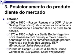 3. Posicionamento do produto
    diante do mercado
   Histórico
     1960 e 1970 – Rosser Reeves cria USP (Unique
      Selling Proposition): abordagem racional focada
      no desempenho e características do produto ou
      serviço.
     1970 e 1980 – Agência Bartle Bogle Hegarty –
      nova dimensão com destaque maior para os
      benefícios do que as características do produto.
      Motivação por meio dos valores. ESP
      (Emmotional Sales Proposition).
     Virada do Século – Saatch & Saatchi Cause
      Connection: SSP(Social Sales Proposition).
 