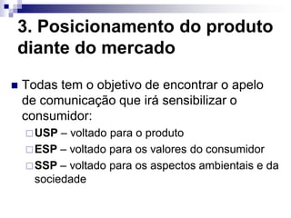 3. Posicionamento do produto
diante do mercado
   Todas tem o objetivo de encontrar o apelo
    de comunicação que irá sensibilizar o
    consumidor:
     USP  – voltado para o produto
     ESP – voltado para os valores do consumidor
     SSP – voltado para os aspectos ambientais e da
      sociedade
 