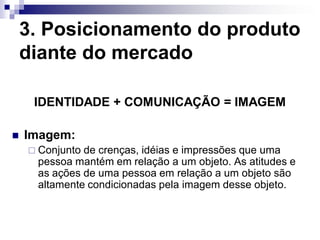 3. Posicionamento do produto
    diante do mercado

     IDENTIDADE + COMUNICAÇÃO = IMAGEM

   Imagem:
     Conjuntode crenças, idéias e impressões que uma
     pessoa mantém em relação a um objeto. As atitudes e
     as ações de uma pessoa em relação a um objeto são
     altamente condicionadas pela imagem desse objeto.
 