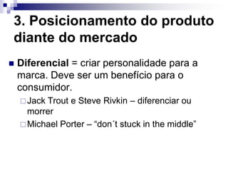 3. Posicionamento do produto
diante do mercado
   Diferencial = criar personalidade para a
    marca. Deve ser um benefício para o
    consumidor.
     JackTrout e Steve Rivkin – diferenciar ou
      morrer
     Michael Porter – “don´t stuck in the middle”
 