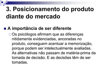 3. Posicionamento do produto
diante do mercado
   A importância de ser diferente
     Os  psicólogos afirmam que as diferenças
      nitidamente evidenciadas, ancoradas no
      produto, conseguem acentuar a memorização,
      porque podem ser intelectualmente avaliadas.
      As alternativas não passam de matéria-prima da
      tomada de decisão. E as decisões têm de ser
      tomadas.
 