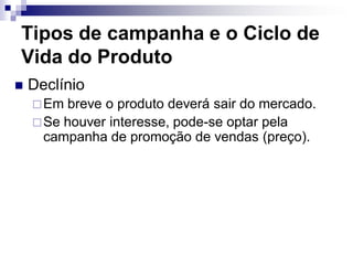 Tipos de campanha e o Ciclo de
Vida do Produto
   Declínio
     Em breve o produto deverá sair do mercado.
     Se houver interesse, pode-se optar pela
      campanha de promoção de vendas (preço).
 