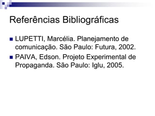 Referências Bibliográficas
 LUPETTI, Marcélia. Planejamento de
  comunicação. São Paulo: Futura, 2002.
 PAIVA, Edson. Projeto Experimental de
  Propaganda. São Paulo: Iglu, 2005.
 