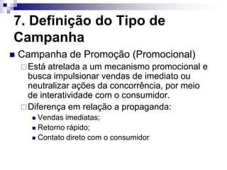 7. Definição do Tipo de
Campanha
   Campanha de Promoção (Promocional)
     Está atrelada a um mecanismo promocional e
      busca impulsionar vendas de imediato ou
      neutralizar ações da concorrência, por meio
      de interatividade com o consumidor.
     Diferença em relação a propaganda:
       Vendas imediatas;
       Retorno rápido;

       Contato direto com o consumidor
 