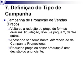 7. Definição do Tipo de
Campanha
   Campanha de Promoção de Vendas
    (Preço)
     Volta-se à redução do preço de formas
      diversas: liquidação, leve 3 e pague 2, dentre
      outras.
     Apesar de ser semelhante, diferencia-se da
      Campanha Promocional.
     Reduzir o preço ou casar produtos é uma
      decisão do anunciante.
 