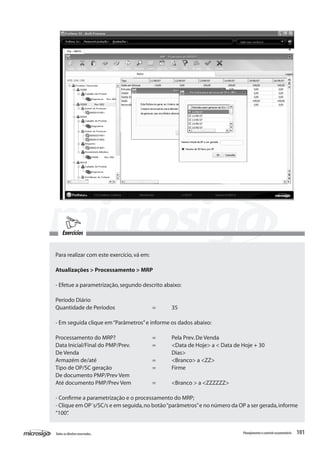 101Todososdireitosreservados. Planejamentoecontroleorçamentário
Exercícios
Para realizar com este exercício,vá em:
Atualizações > Processamento > MRP
- Efetue a parametrização,segundo descrito abaixo:
Período Diário	
Quantidade de Períodos		 =	 35
- Em seguida clique em“Parâmetros”e informe os dados abaixo:
Processamento do MRP?		 =	 Pela Prev.De Venda
Data Inicial/Final do PMP/Prev.		 =	 <Data de Hoje> a < Data de Hoje + 30
De Venda					 Dias>
Armazém de/até			 =	 <Branco> a <ZZ>
Tipo de OP/SC geração			 =	 Firme
De documento PMP/Prev Vem
Até documento PMP/Prev Vem		 =	 <Branco > a <ZZZZZZ>
- Confirme a parametrização e o processamento do MRP;
- Clique em OP´s/SC/s e em seguida,no botão“parâmetros”e no número da OP a ser gerada,informe
“100”.
 