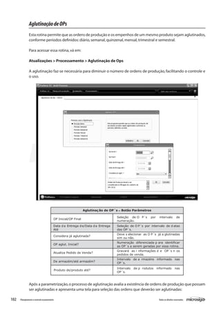 102 Todososdireitosreservados.Planejamentoecontroleorçamentário
AglutinaçãodeOPs
Esta rotina permite que as ordens de produção e os empenhos de um mesmo produto sejam aglutinados,
conforme períodos definidos:diário,semanal,quinzenal,mensal,trimestral e semestral.
Para acessar essa rotina,vá em:
Atualizações > Processamento > Aglutinação de Ops
A aglutinação faz-se necessária para diminuir o número de ordens de produção, facilitando o controle e
o uso.
Aglutinaç ão de OP´s – Botão Parâmetros
OP Inicial/OP Final
Seleção de O P´s por intervalo de
numeração.
Data da Entrega de/Data da Entrega
Até
Seleção de O P´s por intervalo de d atas
das OP´s.
Considera já aglutinada?
Deve s elecionar as O P´s já a glutinadas
sim ou não.
OP aglut. Inicial?
Numeração diferenciada p ara identificar
as OP´s a serem geradas por essa rotina.
Atualiza Pedido de Venda?
Gravará as i nformações d e OP´s n os
pedidos de venda.
De armazém/até armazém?
Intervalo de a rmazéns informado nas
OP´s.
Produto de/produto até?
Intervalo de p rodutos informado nas
OP´s.
Após a parametrização,o processo de aglutinação avalia a existência de ordens de produção que possam
ser aglutinadas e apresenta uma tela para seleção das ordens que deverão ser aglutinadas:
 