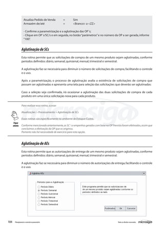 104 Todososdireitosreservados.Planejamentoecontroleorçamentário
AglutinaçãodeSCs
Esta rotina permite que as solicitações de compra de um mesmo produto sejam aglutinadas, conforme
períodos definidos:diário,semanal,quinzenal,mensal,trimestral e semestral.
A aglutinação faz-se necessária para diminuir o número de solicitações de compra,facilitando o controle
e o uso.
Após a parametrização, o processo de aglutinação avalia a existência de solicitações de compra que
possam ser aglutinadas e apresenta uma tela para seleção das solicitações que deverão ser aglutinadas:
Caso a seleção seja confirmada, irá ocasionar a aglutinação das duas solicitações de compra de cada
produto em uma única solicitação nova para cada produto.
Para realizar essa rotina,acesse:
Atualizações > Processamento > Aglutinação de SCs
Essas rotinas são especificamente no ambiente de Estoque/Custos.
Conforme mencionado anteriormente,as SC´s e empenhos gerados com base na OP Prevista foram efetivados,assim que
concluimos a efetivação da OP que os originou.
Portanto não há necessidade de exercício para esta opção.
AglutinaçãodeAEs
Esta rotina permite que as autorizações de entrega de um mesmo produto sejam aglutinadas, conforme
períodos definidos:diário,semanal,quinzenal,mensal,trimestral e semestral.
A aglutinação faz-se necessária para diminuir o número de autorizações de entrega,facilitando o controle
e o uso.
Atualiza Pedido de Venda	 =	 Sim
Armazém de/até		 =	 <Branco> a <ZZ>
- Confirme a parametrização e a aglutinação das OP´s;
- Clique em OP´s/SC/s e em seguida,no botão“parâmetros”e no número da OP a ser gerada,informe
“100”.
Fique
atento
 
